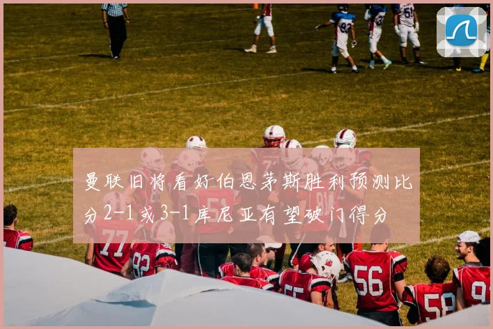 曼联旧将看好伯恩茅斯胜利预测比分2-1或3-1库尼亚有望破门得分