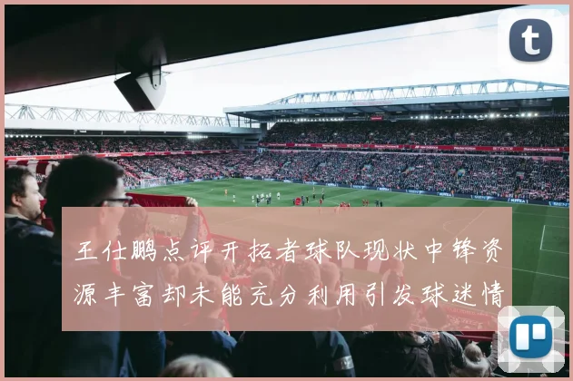 王仕鹏点评开拓者球队现状中锋资源丰富却未能充分利用引发球迷情感交织