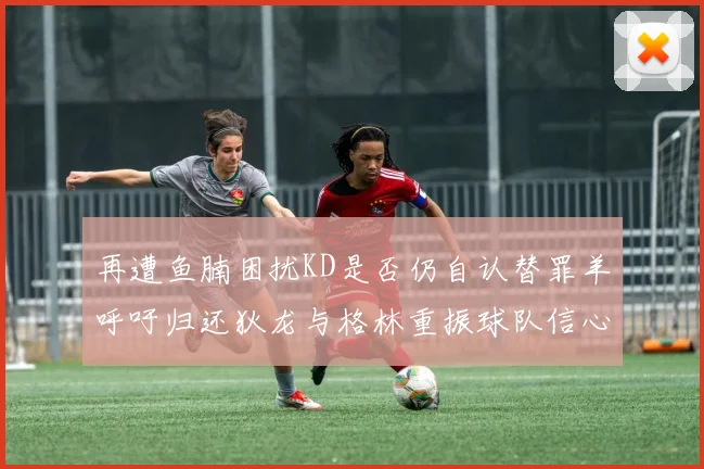 再遭鱼腩困扰KD是否仍自认替罪羊呼吁归还狄龙与格林重振球队信心
