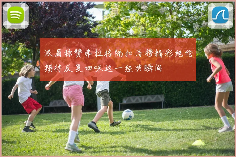 浓眉称赞弗拉格隔扣马穆精彩绝伦期待反复回味这一经典瞬间