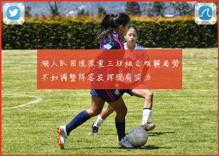 湖人队困境深重三核组合难解局势不如调整阵容发挥现有实力