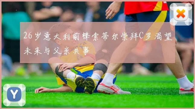 26岁意大利前锋索蒂尔崇拜C罗渴望未来与父亲共事