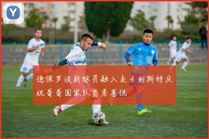 德保罗谈新球员融入麦卡利斯特庆祝哥哥国家队首秀喜悦