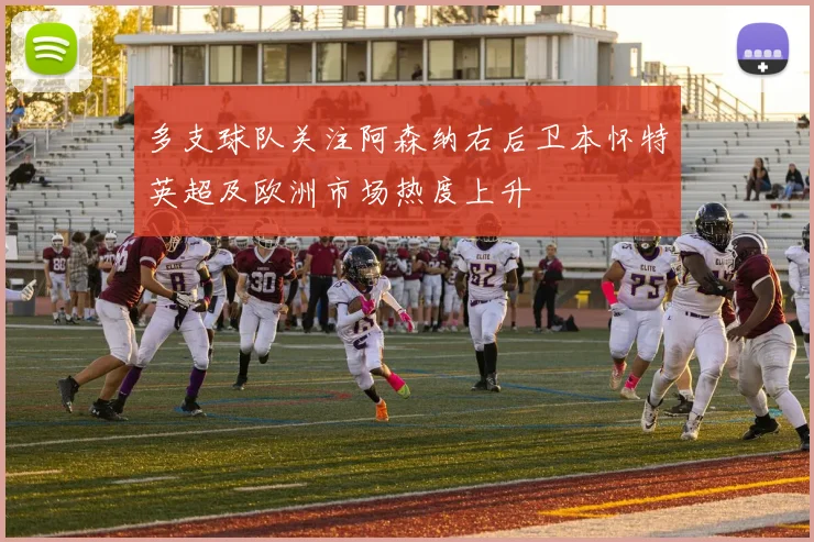 多支球队关注阿森纳右后卫本怀特英超及欧洲市场热度上升