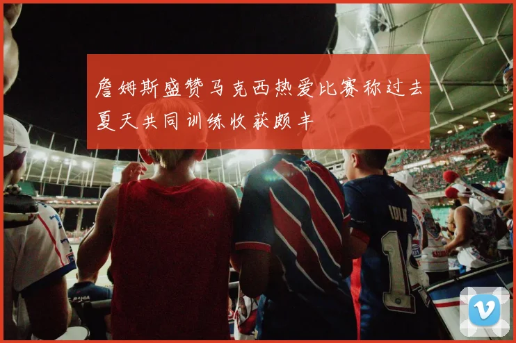 詹姆斯盛赞马克西热爱比赛称过去夏天共同训练收获颇丰