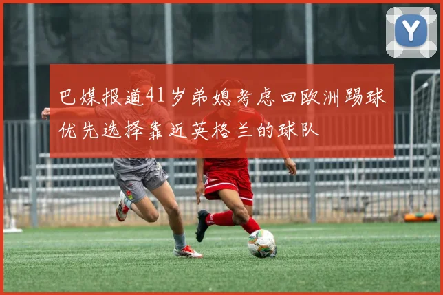 巴媒报道41岁弟媳考虑回欧洲踢球优先选择靠近英格兰的球队