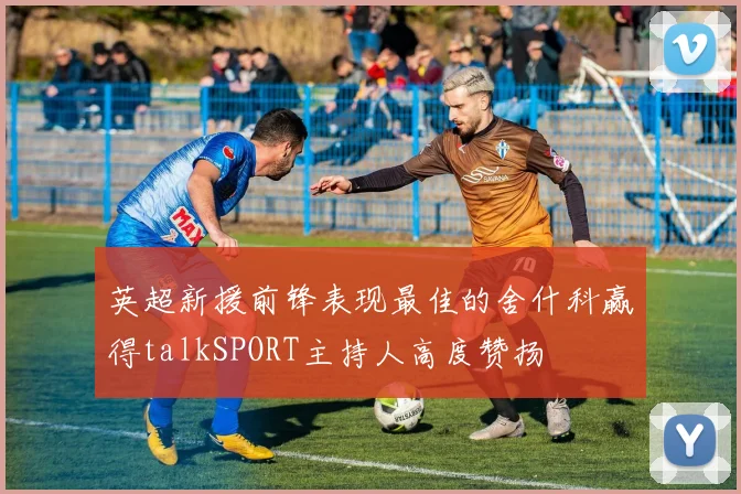 英超新援前锋表现最佳的舍什科赢得talkSPORT主持人高度赞扬