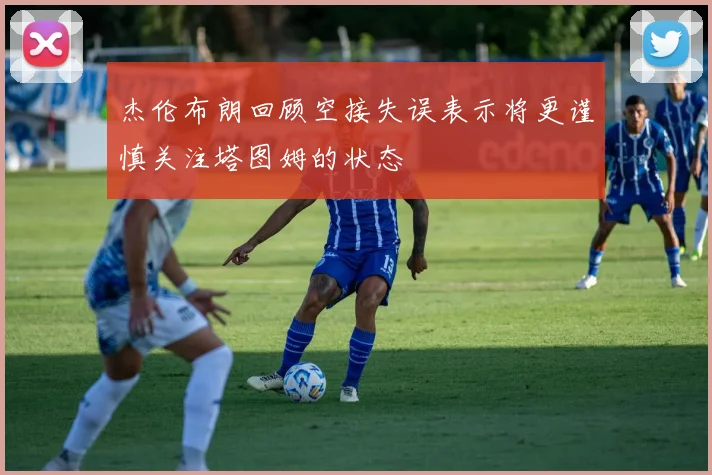 杰伦布朗回顾空接失误表示将更谨慎关注塔图姆的状态