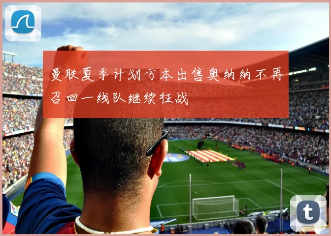 曼联夏季计划亏本出售奥纳纳不再召回一线队继续征战