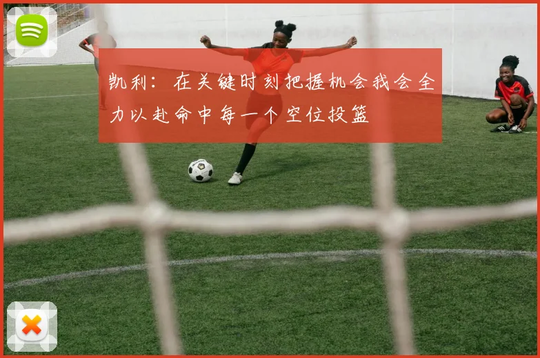 凯利：在关键时刻把握机会我会全力以赴命中每一个空位投篮
