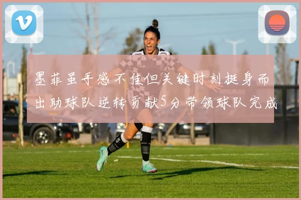 墨菲虽手感不佳但关键时刻挺身而出助球队逆转贡献5分带领球队完成13-0反击