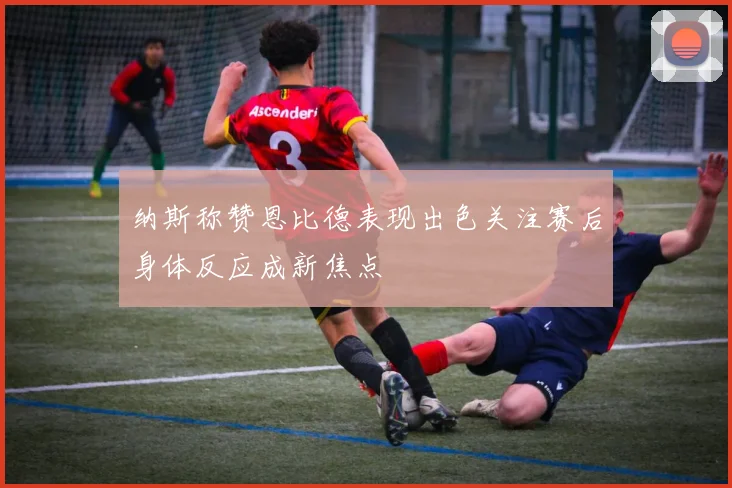 纳斯称赞恩比德表现出色关注赛后身体反应成新焦点