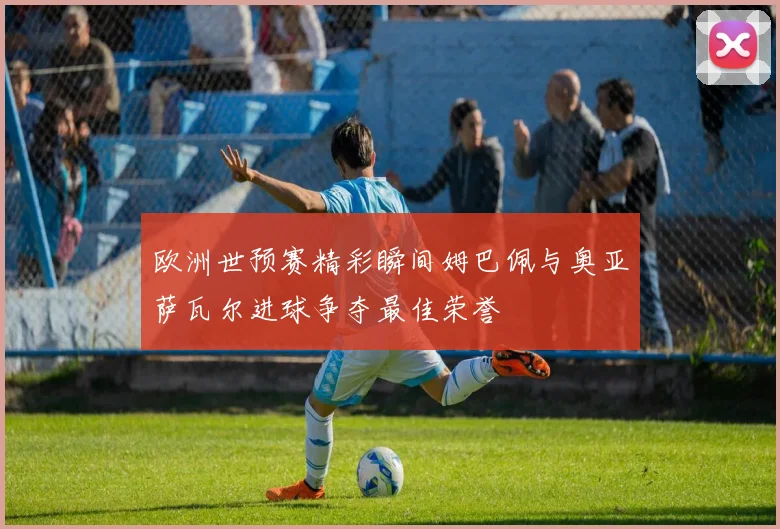 欧洲世预赛精彩瞬间姆巴佩与奥亚萨瓦尔进球争夺最佳荣誉