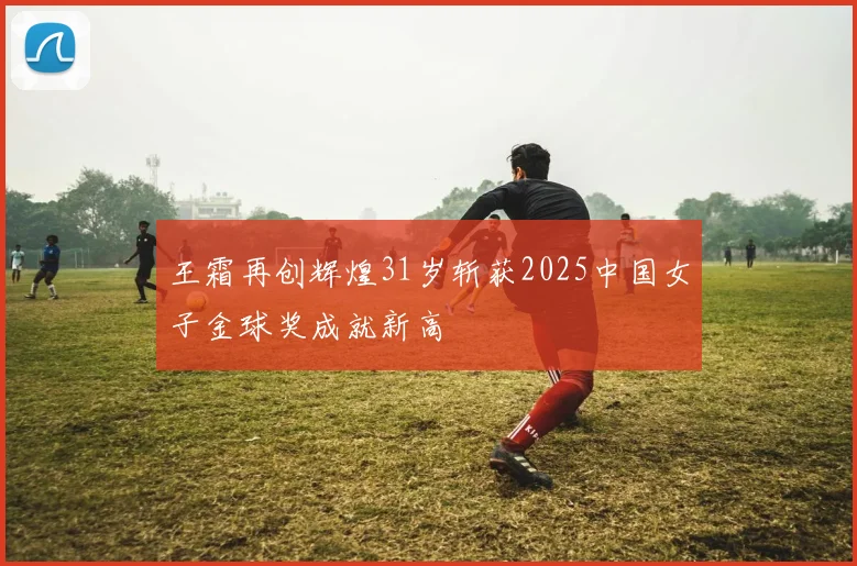 王霜再创辉煌31岁斩获2025中国女子金球奖成就新高