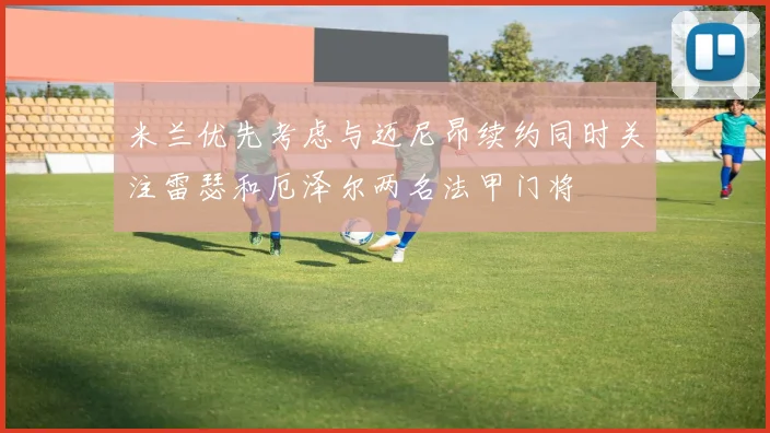 米兰优先考虑与迈尼昂续约同时关注雷瑟和厄泽尔两名法甲门将