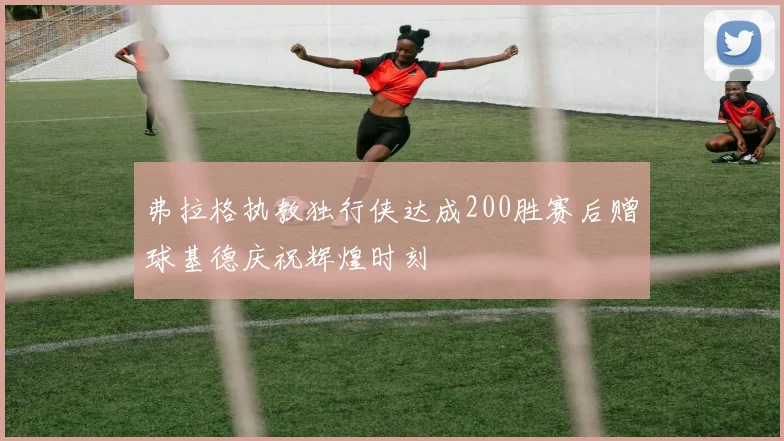弗拉格执教独行侠达成200胜赛后赠球基德庆祝辉煌时刻