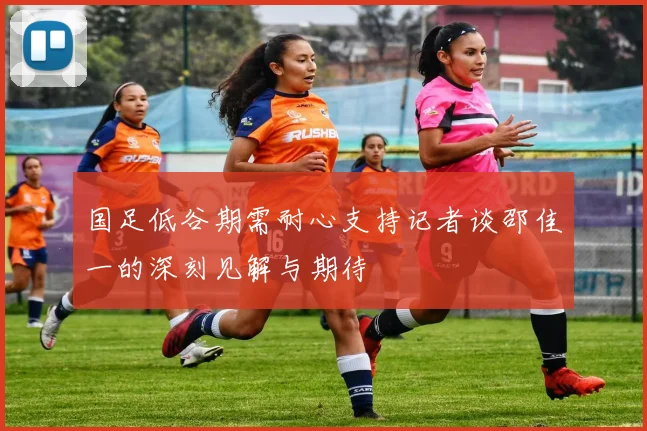 国足低谷期需耐心支持记者谈邵佳一的深刻见解与期待