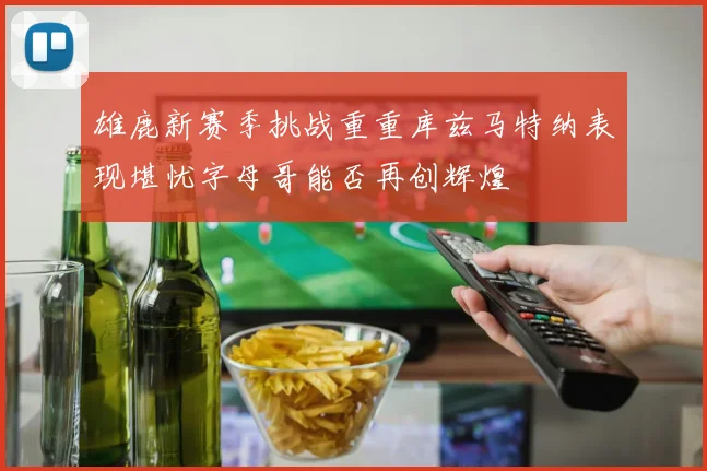 雄鹿新赛季挑战重重库兹马特纳表现堪忧字母哥能否再创辉煌