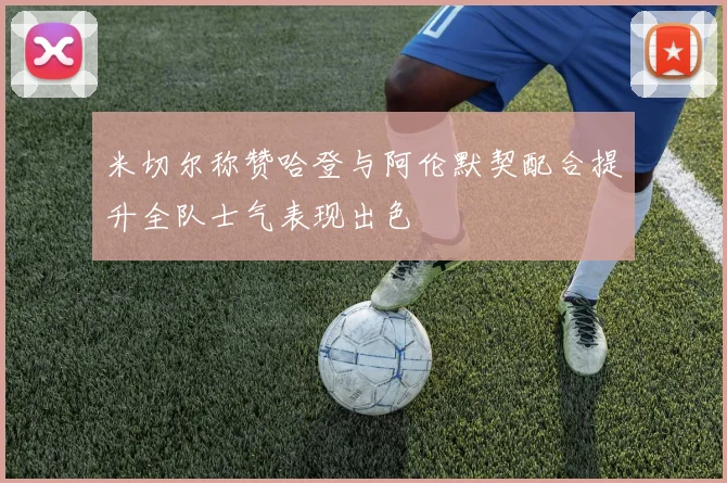 米切尔称赞哈登与阿伦默契配合提升全队士气表现出色