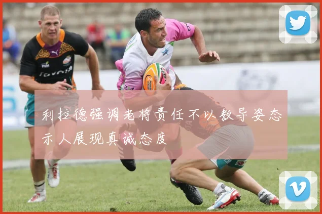 利拉德强调老将责任不以教导姿态示人展现真诚态度