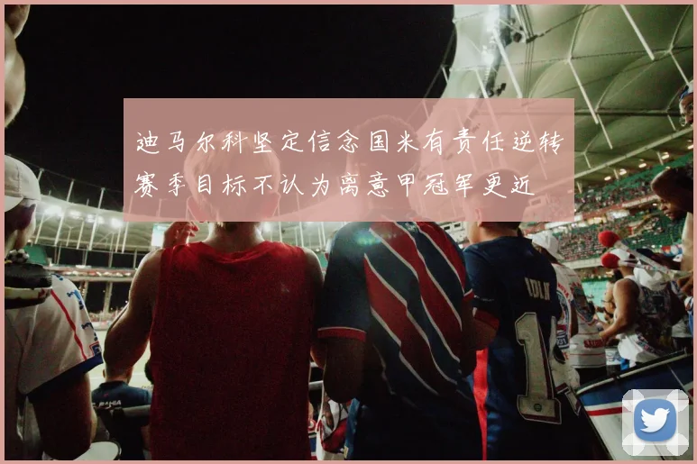 迪马尔科坚定信念国米有责任逆转赛季目标不认为离意甲冠军更近