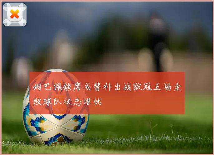 姆巴佩缺席或替补出战欧冠五场全败球队状态堪忧