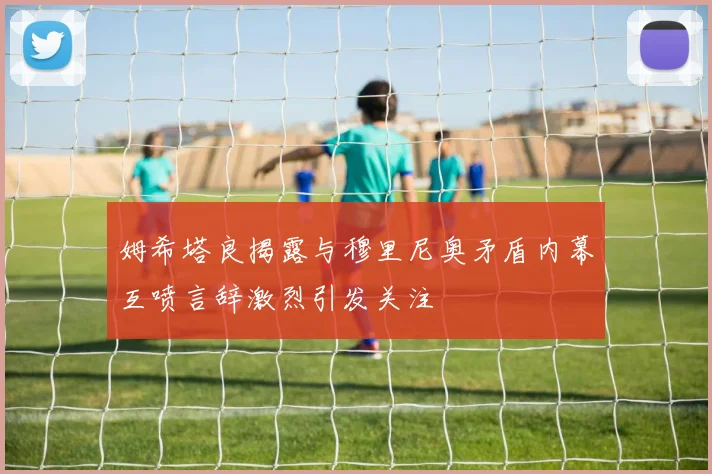 姆希塔良揭露与穆里尼奥矛盾内幕互喷言辞激烈引发关注