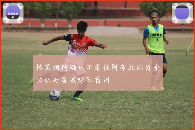格莱姆斯确认不前往阿布扎比将全力以赴备战球队首训