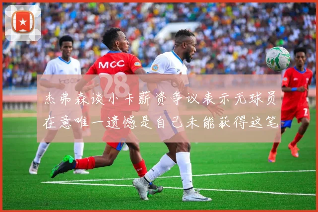 杰弗森谈小卡薪资争议表示无球员在意唯一遗憾是自己未能获得这笔巨款