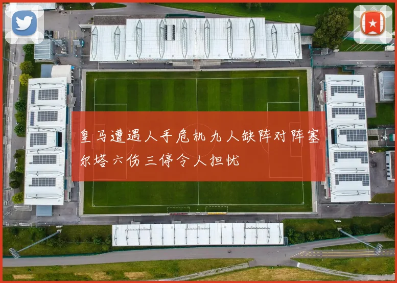 皇马遭遇人手危机九人缺阵对阵塞尔塔六伤三停令人担忧