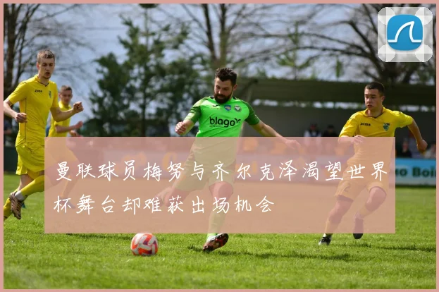 曼联球员梅努与齐尔克泽渴望世界杯舞台却难获出场机会