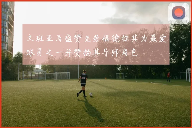 文班亚马盛赞克劳福德称其为最爱球员之一并赞扬其导师角色