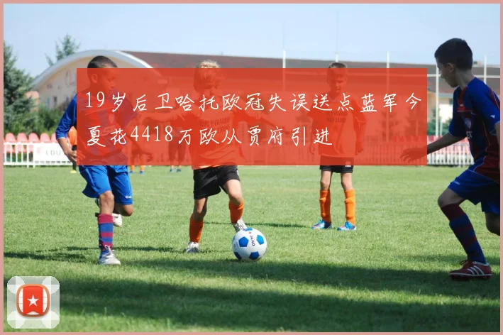 19岁后卫哈托欧冠失误送点蓝军今夏花4418万欧从贾府引进