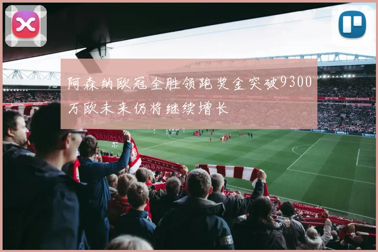 阿森纳欧冠全胜领跑奖金突破9300万欧未来仍将继续增长