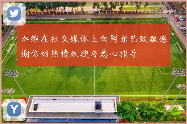 加维在社交媒体上向阿尔巴致敬感谢你的热情欢迎与悉心指导